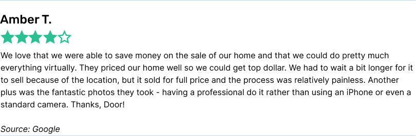 We love that we were able to save money on the sale of our home and that we could do pretty much everything virtually. They priced our home well so we could get top dollar. We had to wait a bit longer for it to sell because of the location, but it sold for full price and the process was relatively painless. Another plus was the fantastic photos they took - having a professional do it rather than using an iPhone or even a standard camera. Thanks, Door!