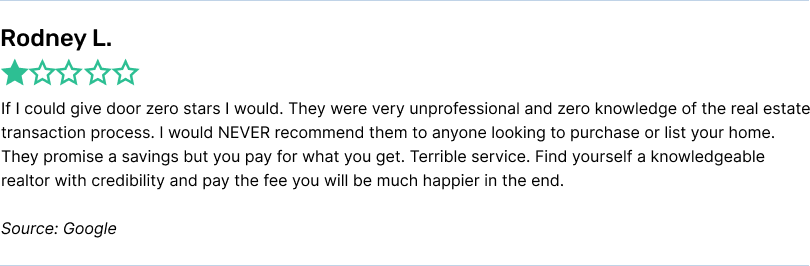 If I could give door zero stars I would. They were very unprofessional and zero knowledge of the real estate transaction process. I would NEVER recommend them to anyone looking to purchase or list your home. They promise a savings but you pay for what you get. Terrible service. Find yourself a knowledgeable realtor with credibility and pay the fee you will be much happier in the end.