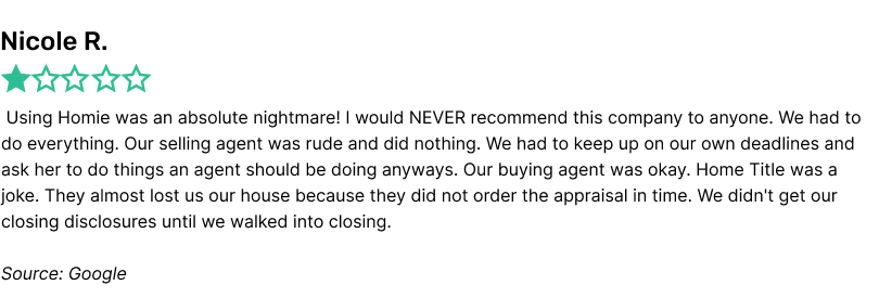 Using Homie was an absolute nightmare! I would NEVER recommend this company to anyone. We had to do everything. Our selling agent was rude and did nothing. We had to keep up on our own deadlines and ask her to do things an agent should be doing anyways. Our buying agent was okay. Home Title was a joke. They almost lost us our house because they did not order the appraisal in time. We didn't get our closing disclosures until we walked into closing.