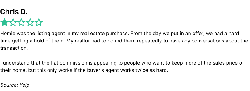 Homie was the listing agent in my real estate purchase. From the day we put in an offer, we had a hard time getting a hold of them. My realtor had to hound them repeatedly to have any conversations about the transaction.I understand that the flat commission is appealing to people who want to keep more of the sales price of their home, but this only works if the buyer's agent works twice as hard.