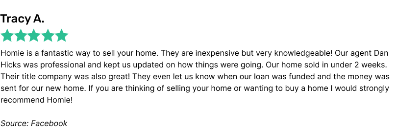 Homie is a fantastic way to sell your home. They are inexpensive but very knowledgeable! Our agent Dan Hicks was professional and kept us updated on how things were going. Our home sold in under 2 weeks. Their title company was also great! They even let us know when our loan was funded and the money was sent for our new home. If you are thinking of selling your home or wanting to buy a home I would strongly recommend Homie!