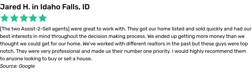 The two Assist-2-Sell agents were great to work with. They got our home listed and sold quickly and had our best interests in mind throughout the decision making process. We ended up getting more money than we thought we could get for our home. We've worked with different realtors in the past but these guys were top notch. They were very professional and made us theirnumber one priority. I would highly recommend them to anyone looking to buy or sell a house.