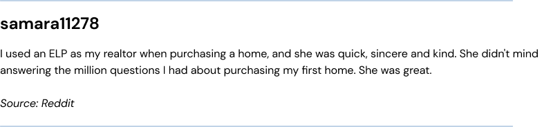 I used an ELP as my realtor when purchasing a home, and she was quick, sincere and kind. She didn't mind answering the million questions I had about purchasing my first home. She was great.