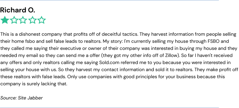 This is a dishonest company that profits off of deceitful tactics. They harvest information from people selling their home fsbo and sell false leads to realtors. My story: I'm currently selling my house through FSBO and they called me saying their executive or owner of their company was interested in buying my house and they needed my email so they can send me a offer (they got my other info off of Zillow). So far I haven't received any offers and only realtors calling me saying Sold.com referred me to you because you were interested in selling your house with us. So they harvest my contact information and sold it to realtors. They make profit off these realtors with false leads. Only use companies with good principles for your business because this company is surely lacking that.