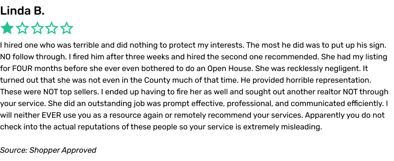 I hired one who was terrible and did nothing to protect my interests. The most he did was to put up his sign. NO follow through. I fired him after three weeks and hired the second one recommended. She had my listing for FOUR months before she ever even bothered to do an Open House. She was recklessly negligent. It turned out that she was not even in the County much of that time. He provided horrible representation. These were NOT top sellers. I ended up having to fire her as well and sought out another realtor NOT through your service. She did an outstanding job was prompt effective, professional, and communicated efficiently. I will neither EVER use you as a resource again or remotely recommend your services. Apparently you do not check into the actual reputations of these people so your service is extremely misleading.