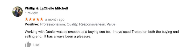 Working with Daniel was as smooth as a buying can be. I have used Trelora on both the buying and selling end. It has always been a pleasure.