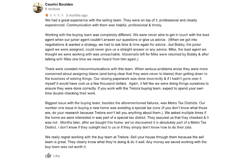 We had a great experience with the selling team. They were on top of it, professional and clearly experienced. Communication with them was helpful, professional & timely.Working with the buying team was completely different. We were never able to get in touch with the lead agent when our junior agent couldn’t answer our questions or give us advice. (When we got into negotiations & wanted a strategy, we had to ask time & time again for advice ..but Bobby, the junior agent we were assigned, could never give us a straight answer or any advice. Mike, the lead agent we thought we were working with was unreachable. Voicemails left for Mike were returned by Bobby& after talking with Mike one time we never heard from him again.)There were constant miscommunications with this team. When serious problems arose they were more concerned about assigning blame (and being clear that they were never to blame) than getting down to the business of solving things. Our closing paperwork was done incorrectly & if I hadn’t gone over it myself it would have cost us a few thousand dollars. Again, it felt like we were doing things ourselves to ensure they were done correctly. If you work with the Trelora buying team, expect to spendyour own time double checking their work.Biggest issue with the buying team, besides the aforementioned failures, was Metro Tax Districts. Our number one issue in buying a new home was avoiding a special tax zone (if you don’t know what those are, do your research because Trelora won’t tell you anything about them.). We asked multiple times if the home we were interested in was part of a special tax district. They assured us that they checked & it was not. Months later, after we bought this home, we’ve discovered it is absolutely part of a Metro Tax District. I don’t know if they outright lied to us or if they simply don’t know how to do their jobs.We really regret working with the buy team at Trelora. Sell your house through them because the sell team is great.