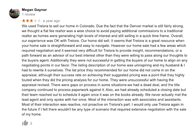 we thought a flat fee realtor was a wise choice to avoid paying additional commissions to a traditional realtor as homes were generating high levels of interest and still selling in a quick time frame. Overall, our experience was OK with Trelora. Our home did sell. It seems that Trelora is a great resource when your home sale is straightforward and easy to navigate. However our home sale had a few areas which required negotiation and it seemed very difficult for Trelora to provide insight, recommendations, or a path forward as an advisor of our best interest other than they were willing to pass along our thoughts to the buyers agent. Additionally they were not successful in getting the buyers of our home to align on any negotiating points in our favor. The listing description of our home was uninspiring and my husband & I had to rewrite it ourselves. The list price they recommended for our home did not come in on the appraisal, although their success rate on achieving their suggested pricing was a point that they highly touted when they did the pricing analysis for our home. They were unsuccessful with having the appraisal revised. There were gaps on process in some situations-we had a dead deal, and the title company continued to process paperwork against it. Also, we had already scheduled a closing date but their team reached out to schedule it again once it was on the books already. We never actually met the lead agent and only spoke with her once. Most of the interaction was with associates and assistants. Most of their interaction was reactive, not proactive on Trelora's part. I would only use Trelora again in the future if I felt therewouldn't be any type of scenario that required extensive negotiation with the sale of my home.