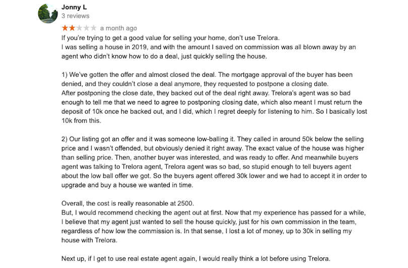 If you’re trying to get a good value for selling your home, don’t use Trelora.I was selling a house in 2019, and with the amount I saved on commission was all blown away by an agent who didn’t know how to do a deal, just quickly selling the house.1) We’ve gotten the offer and almost closed the deal. The mortgage approval of the buyer has been denied, and they couldn’t close a deal anymore, they requested to postpone a closing date.After postponing the close date, they backed out of the deal right away. Trelora’s agent was so bad enough to tell me that we need to agree to postponing closing date, which also meant I must return the deposit of 10k once he backed out, and I did, which I regret deeply for listening to him. So I basically lost 10k from this.2) Our listing got an offer and it was someone low-balling it. They called in around 50k below the selling price and I wasn’t offended, but obviously denied it right away. The exact value of the house was higher than selling price. Then, another buyer was interested, and was ready to offer. And meanwhile buyers agent was talking to Trelora agent, Trelora agent was so bad, so stupid enough to tell buyers agent about the low ball offer we got. So the buyers agent offered 30k lower and we had to accept it in order to upgrade and buy a house we wanted in time.Overall, the cost is really reasonable at 2500.But, I would recommend checking the agent out at first. Now that my experience has passed for a while, I believe that my agent just wanted to sell the house quickly, just for his own commission in the team, regardless of how low the commission is. In that sense, I lost a lot of money, up to 30k in selling my house with Trelora.Next up, if I get to use real estate agent again, I would really think a lot before using Trelora.