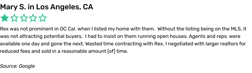 Rex was not prominent in OC Cal. when I listed my home with them. Without the listing being on the MLS, it was not attracting potential buyers. I had to insist on them running open houses. Agents and reps. were available one day and gone the next. Wasted time contracting with Rex. I negotiated with larger realtors for reduced fees and sold in a reasonable amount of time.