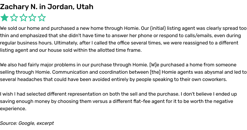 We sold our home and purchased a new home through Homie. Our (initial) listing agent was clearly spread too thin and emphasized that she didn't have time to answer her phone or respond to calls/emails, even during regular business hours. Ultimately, after I called the office several times, we were reassigned to a different listing agent and our house sold within the allotted time frame. We also had fairly major problems in our purchase through Homie. We purchased a home from someone selling through Homie. Communication and coordination between the Homie agents was abysmal and led to several headaches that could have been avoided entirely by people speaking to their own coworkers. I wish I had selected different representation on both the sell and the purchase. I don't believe I ended up saving enough money by choosing them versus a different flat fee agent for it to be worth the negative experience.