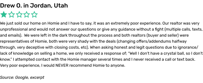 We just sold our home on Homie and I have to say, it was an extremely poor experience. Our realtor was very unprofessional and would not answer our questions or give any guidance without a fight (multiple calls, texts, and emails).  We were left in the dark throughout the process and both realtors (buyer and seller) were representatives of Homie, both were very shady with the deals (changing offers/addendums halfway through, very deceptive with closing costs, etc). When asking honest and legit questions due to ignorance/lack of knowledge on selling a home, we only received a response of; 