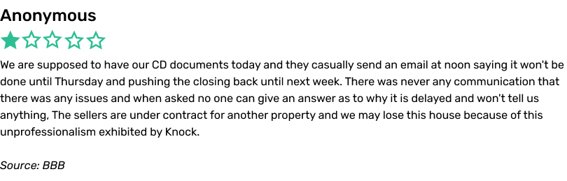 Anonymous complaint, BBB. We are supposed to have our CD documents today and they casually send an email at noon saying it won't be done until Thursday and pushing the closing back until next week. There was never any communication that there was any issues and when asked no one can give an answer as to why it is delayed and won't tell us anything, The sellers are under contract for another property and we may lose this house because of this unprofessionalism exhibited by Knock.