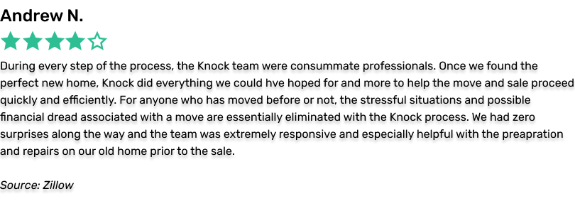 Andrew N., 5 stars. Along the way, during every step of the process, the Knock team were consummate professionals. Once we found the perfect new home, Knock did everything we could have hoped for and more to help the move and sale proceed quickly and efficiently. For anyone who has moved before or not, the stressful situations and possible financial dread associated with a move are essentially eliminated with the Knock process.