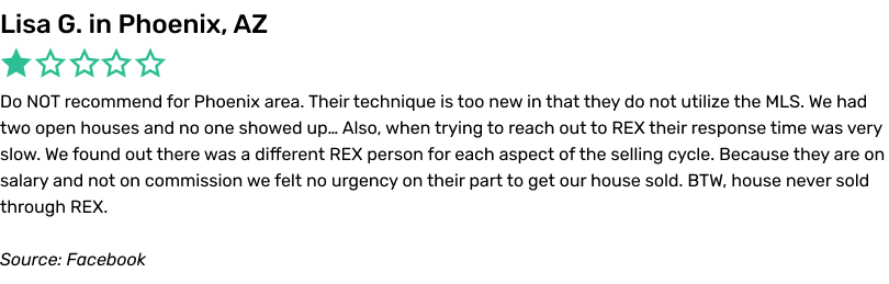 Do NOT recommend for Phoenix area. Their technique is too new in that they do not utilize the MLS. We had two open houses and no one showed up… Also, when trying to reach out to REX their response time was very slow. We found out there was a different REX person for each aspect of the selling cycle. Because they are on salary and not on commission we felt no urgency on their part to get our house sold. BTW, house never sold through REX.