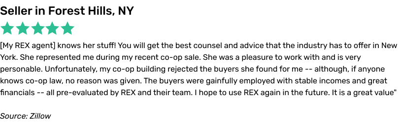 Susan Mogel knows her stuff! You will get the best counsel and advice that the industry has to offer in New York. She represented me during my recent co-op sale. She was a pleasure to work with and is very personable. Unfortunately, my co-op building rejected the buyers she found for me -- although, if anyone knows co-op law, no reason was given. The buyers were gainfully employed with stable incomes and great financials -- all pre-evaluated by REX and their team. I hope to use REX again in the future. It is a great value