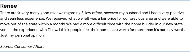 Positive review of Zillow Offers. Renee - There aren’t very many good reviews regarding Zillow offers, however my husband and I had a very positive and seamless experience. We received what we felt was a fair price for our previous area and were able to move out of the state within a month! We had a more difficult time with the home builder in our new state versus the experience with Zillow. I think people feel their homes are worth far more than it’s actually worth. Just my personal opinion! Source: Consumer Affairs.