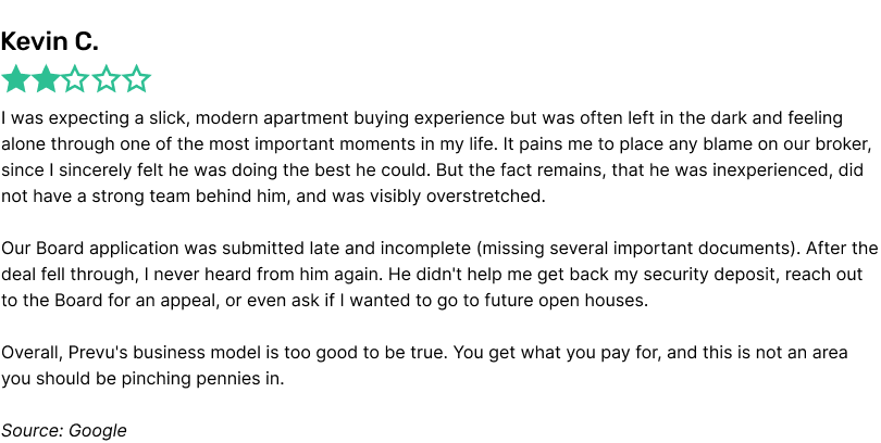I was expecting a slick, modern apartment buying experience but was often left in the dark and feeling alone through one of the most important moments in my life. It pains me to place any blame on our broker, since I sincerely felt he was doing the best he could. But the fact remains, that he was inexperienced, did not have a strong team behind him, and was visibly overstretched.Our Board application was submitted late and incomplete (missing several important documents). After the deal fell through, I never heard from him again. He didn't help me get back my security deposit, reach out to the Board for an appeal, or even ask if I wanted to go to future open houses.Overall, Prevu's business model is too good to be true. You get what you pay for, and this is not an area you should be pinching pennies in.