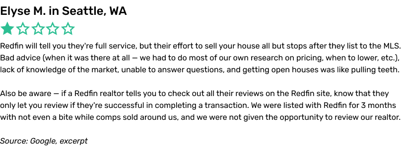 Redfin will tell you they're full service, but their effort to sell your house all but stops after they list to the MLS. Bad advice (when it was there at all — we had to do most of our own research on pricing, when to lower, etc.), lack of knowledge of the market, unable to answer questions, and getting open houses was like pulling teeth. Also be aware — if a Redfin realtor tells you to check out all their reviews on the Redfin site, know that they only let you review if they're successful in completing a transaction. We were listed with Redfin for 3 months with not even a bite while comps sold aroundus, and we were not given the opportunity to review our realtor.