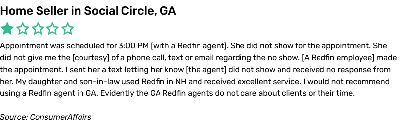 Appointment was scheduled for 3:00 PM with a Redfin agent. She did not show for the appointment. She did not give me the courtesy of a phone call, text or email regarding the no show. A Redfin employee made the appointment. I sent her a text letting her know the agent did not show and received no response from her. My daughter and son-in-law used Redfin in NH and received excellent service. I would not recommend using a Redfin agent in GA. Evidently the GA Redfin agents do not care about clients or their time.