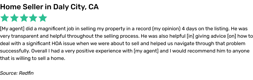 My agent did a magnificent job in selling my property in a record 4 days on the listing. He was very transparent and helpful throughout the selling process. He was also helpful in giving advice on how to deal with a significant HOA issue when we were about to sell and helped us navigate through that problem successfully. Overall I had a very positive experience with my agent and I wouldrecommend him to anyone that is willing to sell a home.