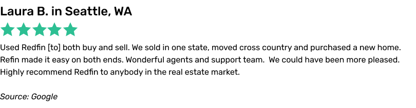 Used Redfin to both buy and sell. We sold in one state, moved cross country and purchased a new home. Redfin made it easy on both ends.Wonderful agents and support team. We could have been more pleased. Highly recommend Redfin to anybody in the real estate market.