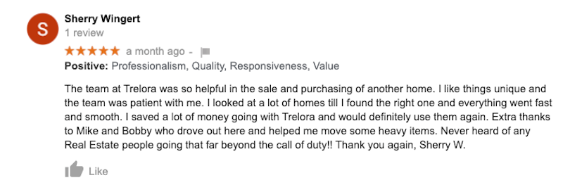 The team at Trelora was so helpful in the sale and purchasing of another home. I like things unique and the team was patient with me. I looked at a lot of homes till I found the right one and everything went fast and smooth. I saved a lot of money going with Trelora and would definitely use them again. Extra thanks to Mike and Bobby who drove out here and helped me move some heavy items. Never heard of any RealEstate people going that far beyond the call of duty!! Thank you again, Sherry W.