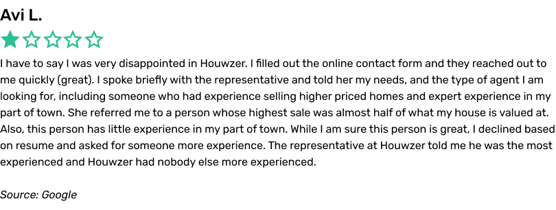 I have to say I was very disappointed in Houwzer. I filled out the online contact form and they reached out to me quickly (great). I spoke briefly with the representative and told her my needs, and the type of agent I am looking for, including someone who had experience selling higher priced homes and expert experience in my part of town. She referred me to a person whose highest sale was almost half of what my house is valued at. Also, this person has little experience in my part of town. While I am sure this person is great, I declined based on resume and asked for someone more experience. The representative at Houwzer told me he was the most experienced and Houwzer had nobody else more experienced.