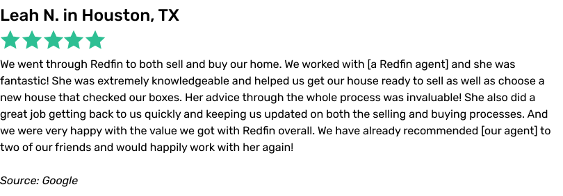 We went through Redfin to both sell and buy our home. We worked with a Redfin agent and she was fantastic! She was extremely knowledgeable and helped us get our house ready to sell as well as choose a new house that checked our boxes. Her advice through the whole process was invaluable! She also did a great job getting back to us quickly and keeping us updated on both the selling and buyingprocesses. And we were very happy with the value we got with Redfin overall. We have already recommended our agent to two of our friends and would happily work with her again!