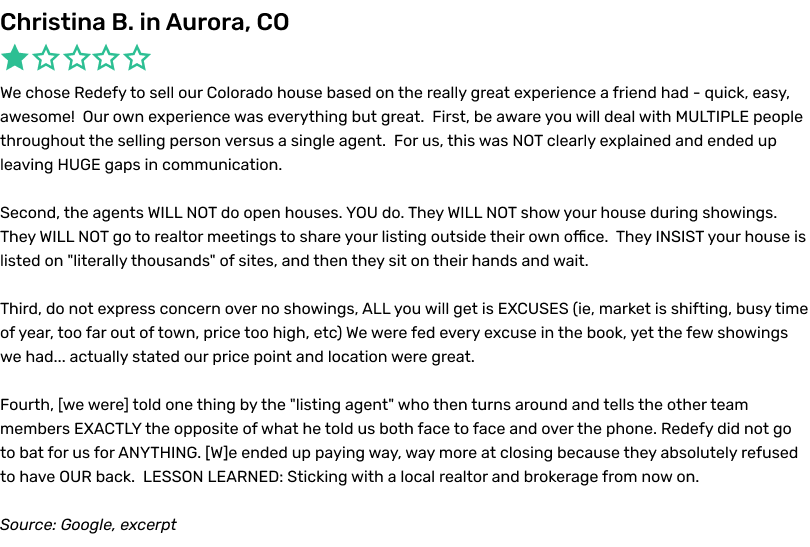 We chose Redefy to sell our Colorado house based on the really great experience a friend had - quick, easy, awesome!  Our own experience was everything but great.  First, be aware you will deal with MULTIPLE people throughout the selling person versus a single agent.  For us, this was NOT clearly explained and ended up leaving HUGE gaps in communication. Second, the agents WILL NOT do open houses. YOU do. They WILL NOT show your house during showings.  They WILL NOT go to realtor meetings to share your listing outside their own office.  They INSIST your house is listed on 